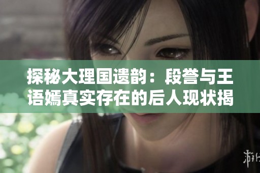 探秘大理国遗韵：段誉与王语嫣真实存在的后人现状揭秘