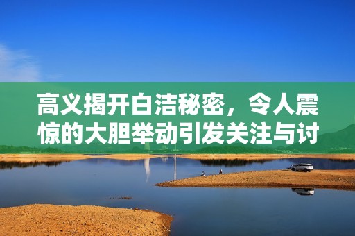 高义揭开白洁秘密，令人震惊的大胆举动引发关注与讨论