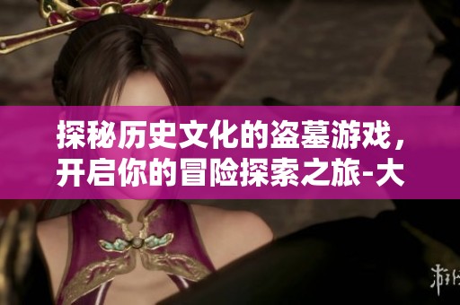 探秘历史文化的盗墓游戏，开启你的冒险探索之旅-大富豪游戏