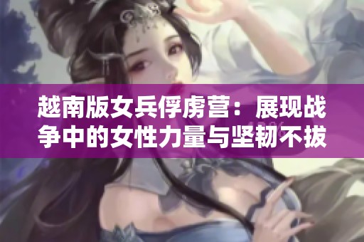 越南版女兵俘虏营：展现战争中的女性力量与坚韧不拔精神的故事