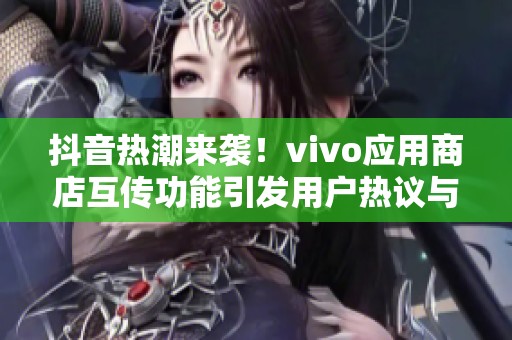 抖音热潮来袭！vivo应用商店互传功能引发用户热议与关注
