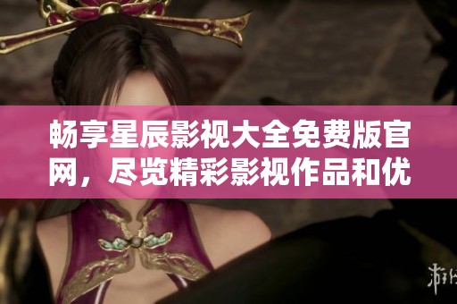 畅享星辰影视大全免费版官网，尽览精彩影视作品和优质内容