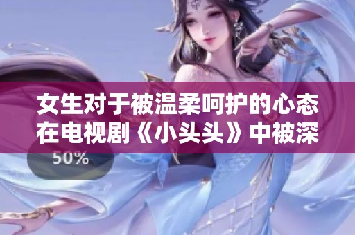 女生对于被温柔呵护的心态在电视剧《小头头》中被深刻揭示