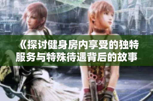 《探讨健身房内享受的独特服务与特殊待遇背后的故事与价值》
