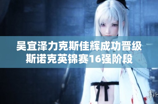 吴宜泽力克斯佳辉成功晋级斯诺克英锦赛16强阶段
