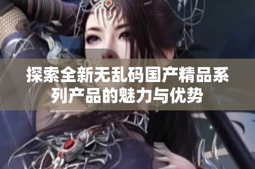 探索全新无乱码国产精品系列产品的魅力与优势