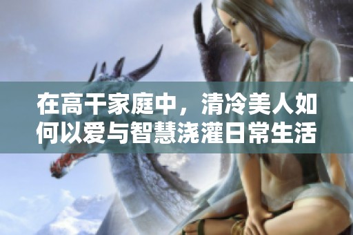 在高干家庭中，清冷美人如何以爱与智慧浇灌日常生活