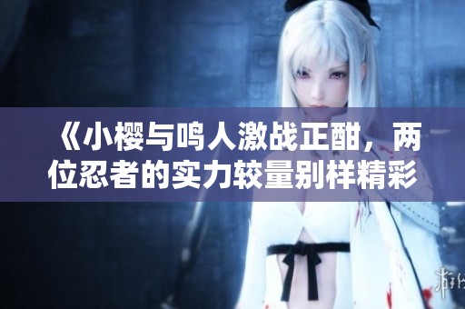 《小樱与鸣人激战正酣，两位忍者的实力较量别样精彩》