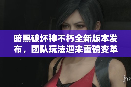 暗黑破坏神不朽全新版本发布，团队玩法迎来重磅变革与体验提升