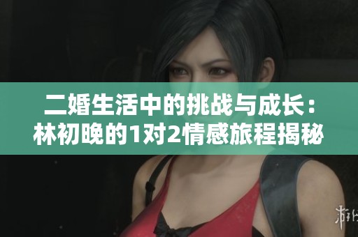 二婚生活中的挑战与成长：林初晚的1对2情感旅程揭秘