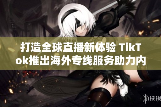 打造全球直播新体验 TikTok推出海外专线服务助力内容创作者