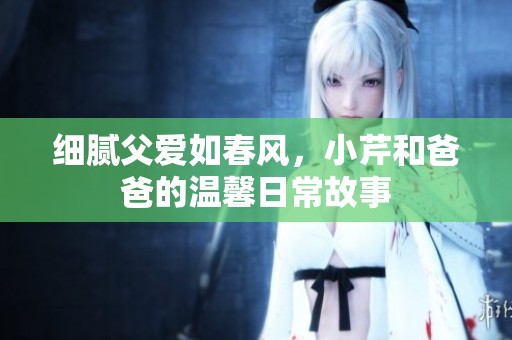 细腻父爱如春风，小芹和爸爸的温馨日常故事
