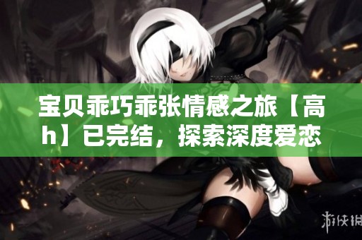 宝贝乖巧乖张情感之旅【高h】已完结，探索深度爱恋与成长故事