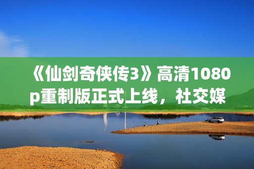 《仙剑奇侠传3》高清1080p重制版正式上线，社交媒体热议不断