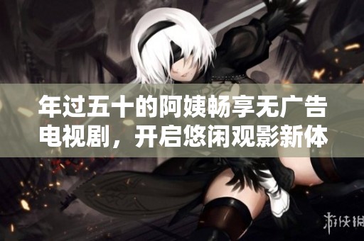 年过五十的阿姨畅享无广告电视剧，开启悠闲观影新体验