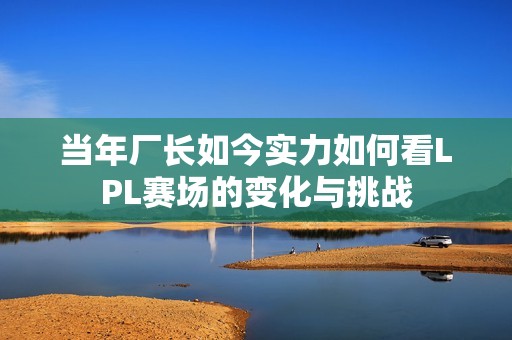 当年厂长如今实力如何看LPL赛场的变化与挑战
