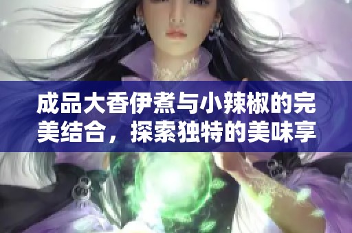成品大香伊煮与小辣椒的完美结合，探索独特的美味享受途径