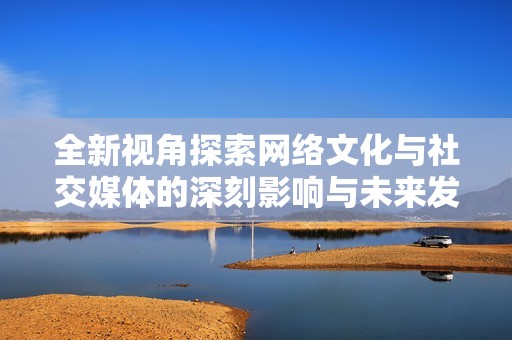全新视角探索网络文化与社交媒体的深刻影响与未来发展趋势