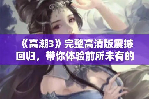 《高潮3》完整高清版震撼回归，带你体验前所未有的视觉盛宴与情感冲击