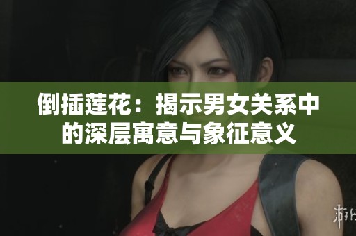 倒插莲花：揭示男女关系中的深层寓意与象征意义