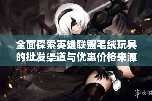 全面探索英雄联盟毛绒玩具的批发渠道与优惠价格来源分析