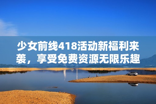 少女前线418活动新福利来袭，享受免费资源无限乐趣