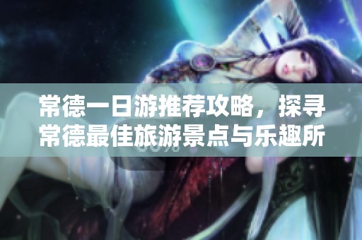 常德一日游推荐攻略，探寻常德最佳旅游景点与乐趣所在