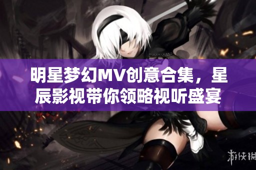 明星梦幻MV创意合集，星辰影视带你领略视听盛宴