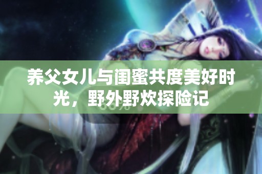 养父女儿与闺蜜共度美好时光，野外野炊探险记
