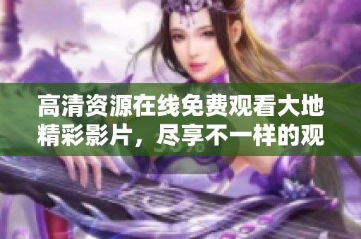 高清资源在线免费观看大地精彩影片，尽享不一样的观影体验