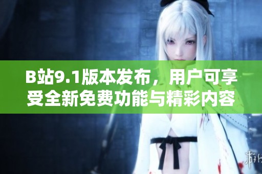 B站9.1版本发布，用户可享受全新免费功能与精彩内容体验