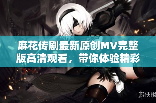 麻花传剧最新原创MV完整版高清观看，带你体验精彩剧情与音乐魅力