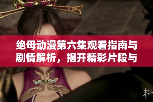 绝母动漫第六集观看指南与剧情解析，揭开精彩片段与角色发展秘密