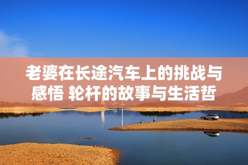 老婆在长途汽车上的挑战与感悟 轮杆的故事与生活哲理