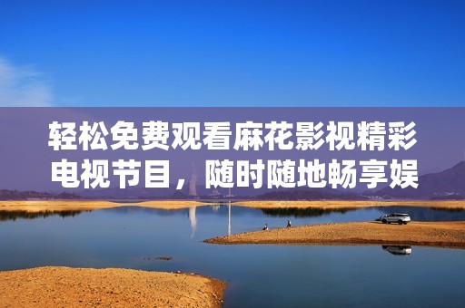 轻松免费观看麻花影视精彩电视节目，随时随地畅享娱乐时光