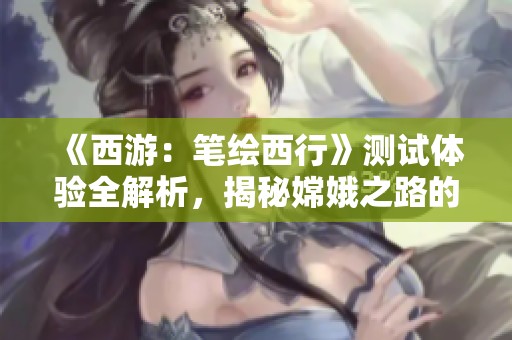 《西游：笔绘西行》测试体验全解析，揭秘嫦娥之路的魅力与挑战