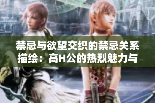 禁忌与欲望交织的禁忌关系描绘：高H公的热烈魅力与秘密探险