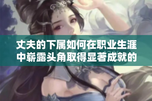 丈夫的下属如何在职业生涯中崭露头角取得显著成就的故事