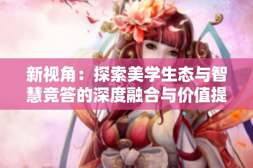 新视角：探索美学生态与智慧竞答的深度融合与价值提升