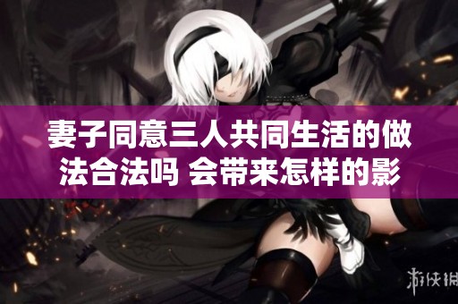 妻子同意三人共同生活的做法合法吗 会带来怎样的影响和挑战
