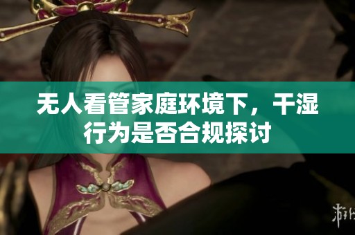 无人看管家庭环境下，干湿行为是否合规探讨
