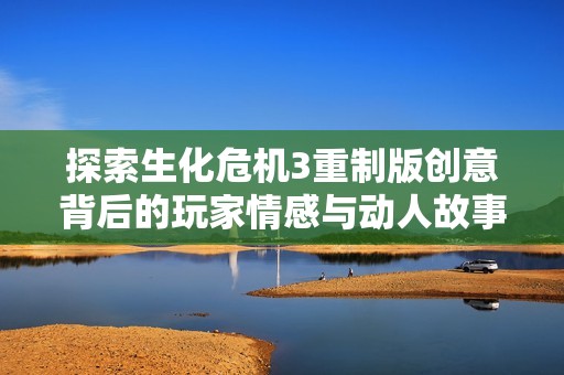 探索生化危机3重制版创意背后的玩家情感与动人故事