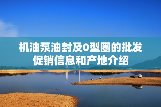 机油泵油封及0型圈的批发促销信息和产地介绍