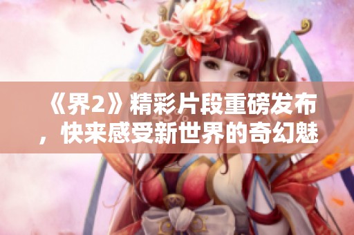 《界2》精彩片段重磅发布，快来感受新世界的奇幻魅力！