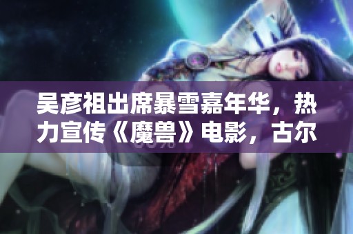 吴彦祖出席暴雪嘉年华，热力宣传《魔兽》电影，古尔丹角色引发期待