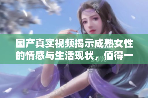 国产真实视频揭示成熟女性的情感与生活现状，值得一看！