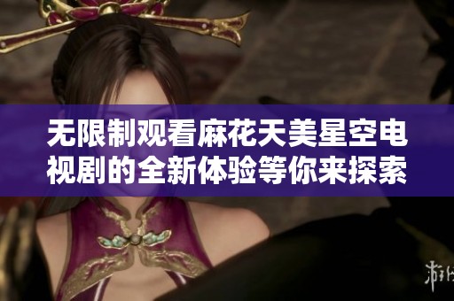 无限制观看麻花天美星空电视剧的全新体验等你来探索