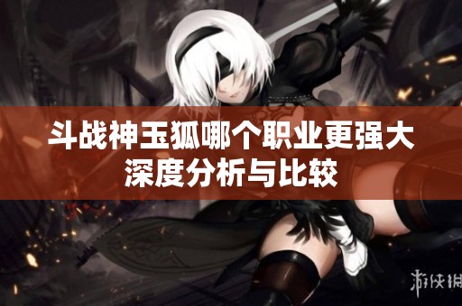 斗战神玉狐哪个职业更强大深度分析与比较