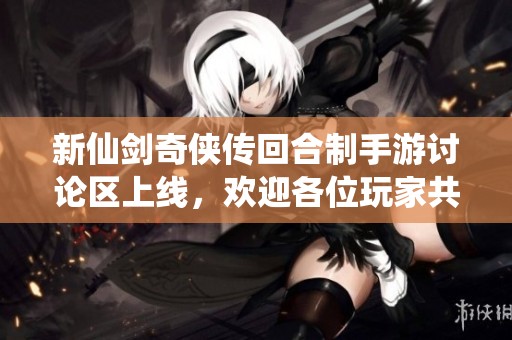 新仙剑奇侠传回合制手游讨论区上线，欢迎各位玩家共同交流分享