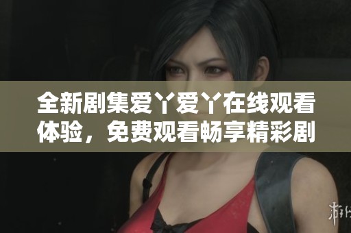 全新剧集爱丫爱丫在线观看体验，免费观看畅享精彩剧情尽在这里